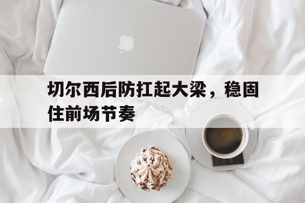 爱游戏tv-切尔西后防扛起大梁，稳固住前场节奏